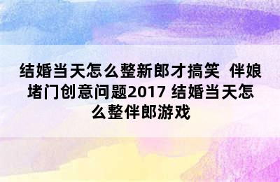 结婚当天怎么整新郎才搞笑  伴娘堵门创意问题2017 结婚当天怎么整伴郎游戏